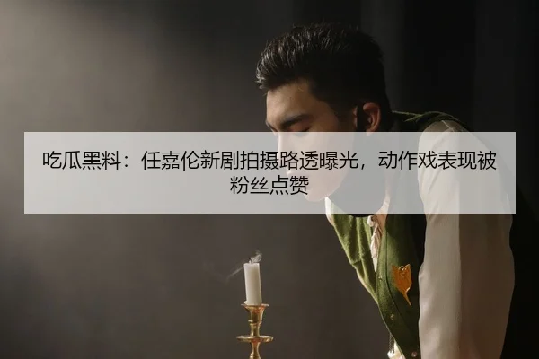 吃瓜黑料：任嘉伦新剧拍摄路透曝光，动作戏表现被粉丝点赞